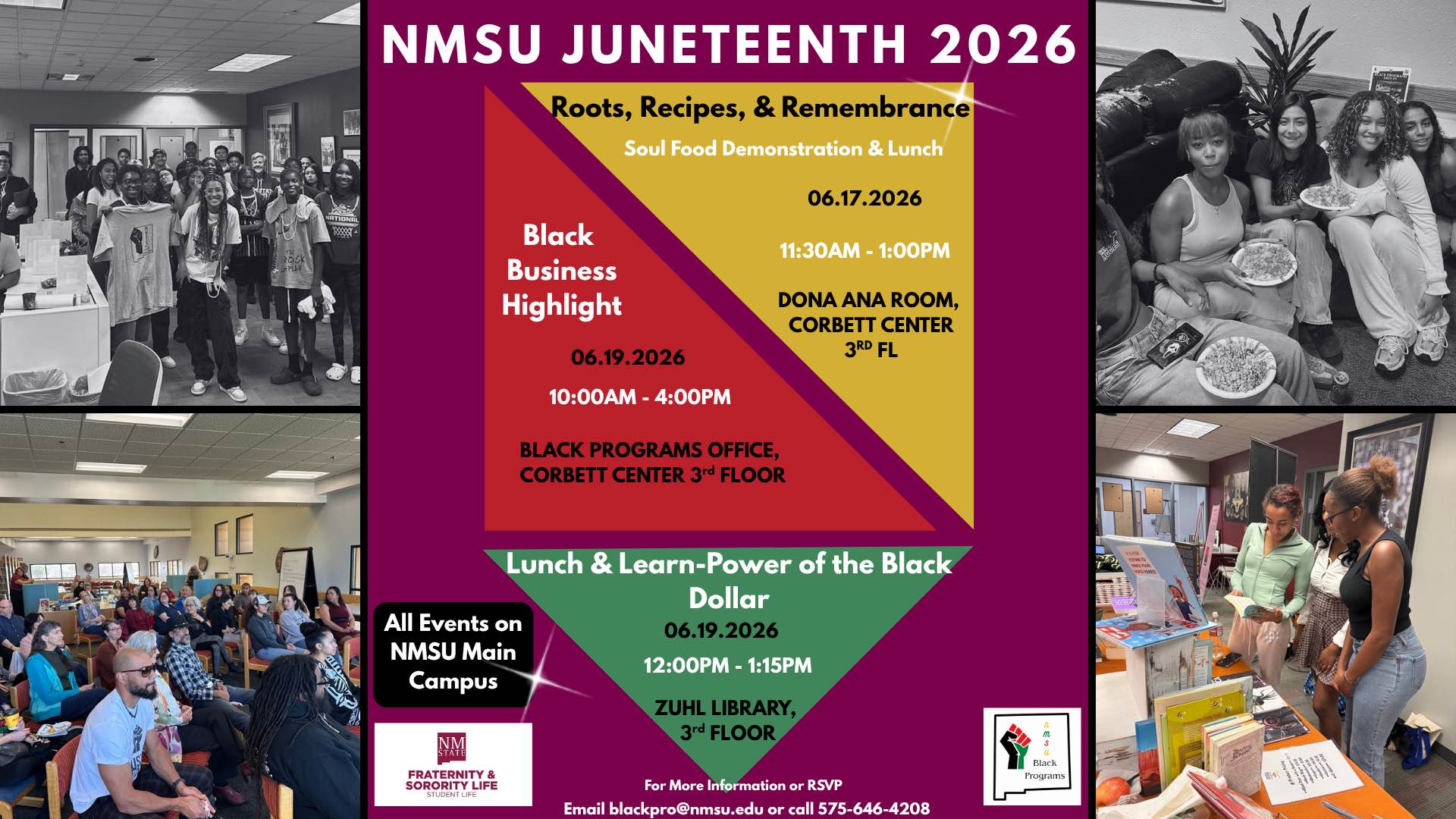 The image is a composite flyer for the "NMSU Juneteenth 2026" event. It features several sections highlighting different activities. The main color scheme is maroon, gold, and green. The top center part features the event title "NMSU Juneteenth 2026" in bold white letters on a maroon background. Below it, a triangular division leads into details for "Roots, Recipes, & Remembrance," a Soul Food Demonstration & Lunch on June 17, 2026, from 11:30 AM to 1:00 PM at Dona Ana Room, Corbett Center, 3rd Floor. The "Black Business Highlight" event will be on June 19, 2026, from 10:00 AM to 4:00 PM at the Black Programs Office, Corbett Center 3rd Floor. The "Lunch & Learn-Power of the Black Dollar" will be on June 19, 2026, from 12:00 PM to 1:15 PM at Zuhl Library, 3rd Floor. A black area states "All Events on NMSU Main Campus." The bottom right corner shows the NMSU Fraternity & Sorority Life logo and contact information for more information or RSVP. Image sections show people gathered in rooms, seated and standing, participating in various activities.  Alt-text:  Flyer for NMSU Juneteenth 2026 with event details and images of participants.  Transcribed Text:  NMSU JUNETEENTH 2026  Roots, Recipes, & Remembrance Soul Food Demonstration & Lunch 06.17.2026 11:30AM - 1:00PM DONA ANA ROOM, CORBETT CENTER 3RD FL  Black Business Highlight 06.19.2026 10:00AM - 4:00PM BLACK PROGRAMS OFFICE, CORBETT CENTER 3RD FLOOR  Lunch & Learn-Power of the Black Dollar 06.19.2026 12:00PM - 1:15PM ZUHL LIBRARY, 3RD FLOOR  All Events on NMSU Main Campus  For More Information or RSVP Email blackpro@nmsu.edu or call 575-646-4208  NMSU Fraternity & Sorority Life Student Life  [NMSU Black Programs logo]